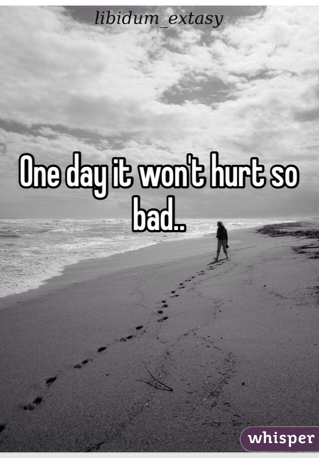 One day it won't hurt so bad..