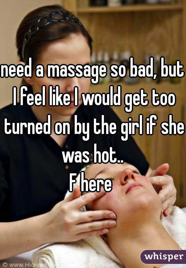 need a massage so bad, but I feel like I would get too turned on by the girl if she was hot.. 

F here 
