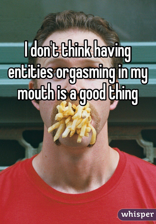 I don't think having entities orgasming in my mouth is a good thing