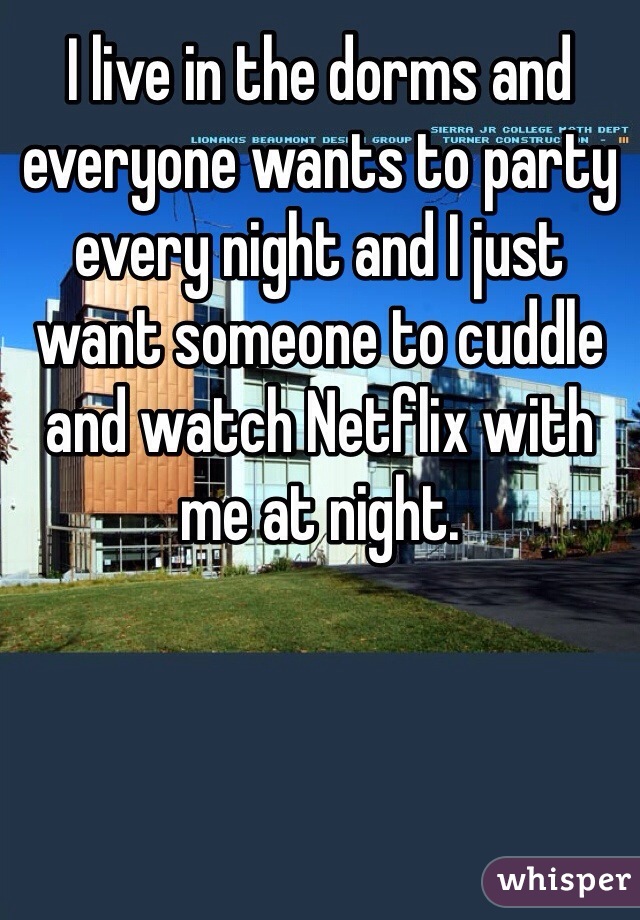 I live in the dorms and everyone wants to party every night and I just want someone to cuddle and watch Netflix with me at night. 