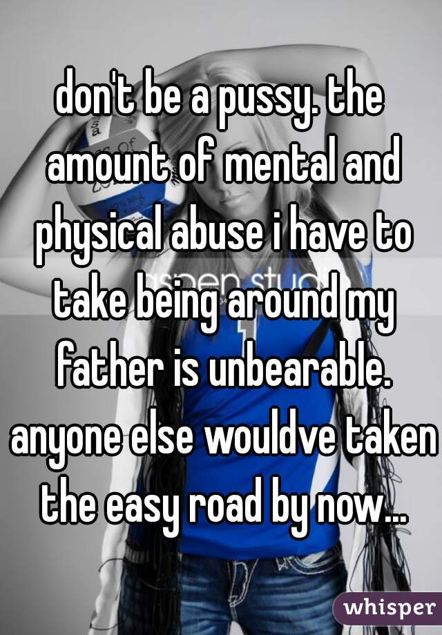 don't be a pussy. the amount of mental and physical abuse i have to take being around my father is unbearable. anyone else wouldve taken the easy road by now...