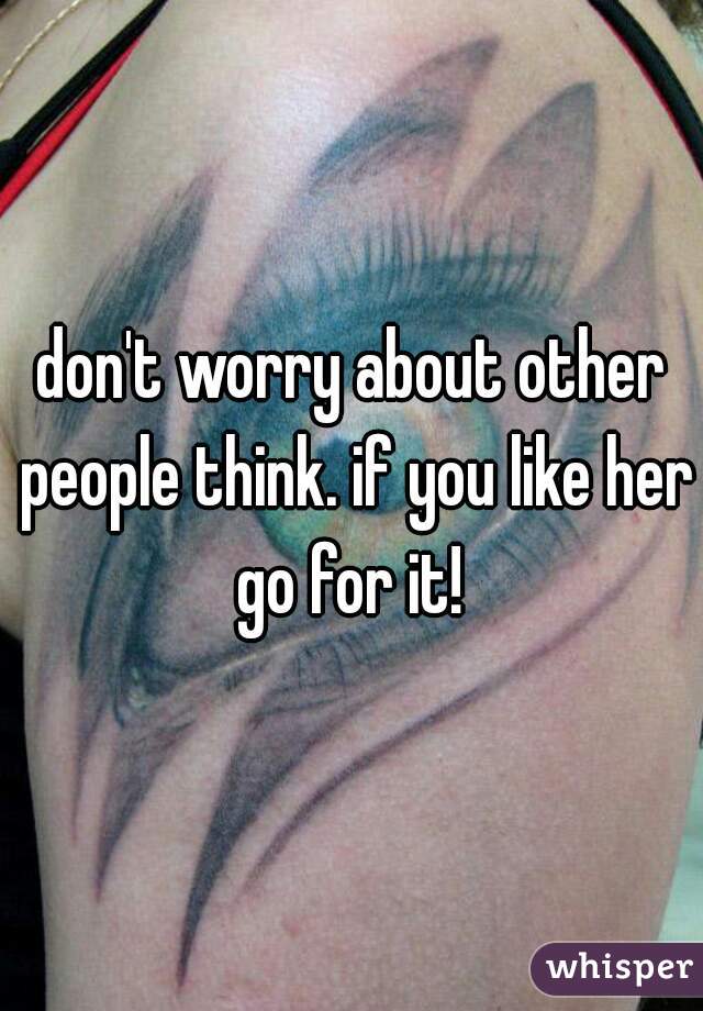 don't worry about other people think. if you like her go for it! 