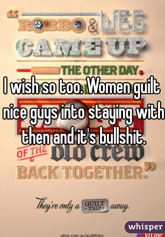 I wish so too. Women guilt nice guys into staying with then and it's bullshit.