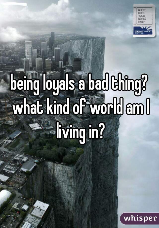 being loyals a bad thing? what kind of world am I living in?