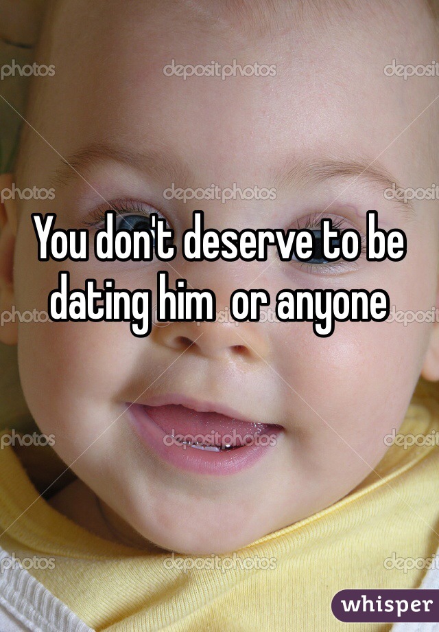 You don't deserve to be dating him  or anyone 
