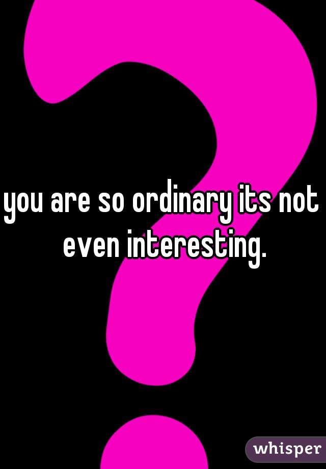 you are so ordinary its not even interesting.