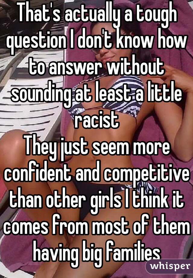 That's actually a tough question I don't know how to answer without sounding at least a little racist
They just seem more confident and competitive than other girls I think it comes from most of them having big families