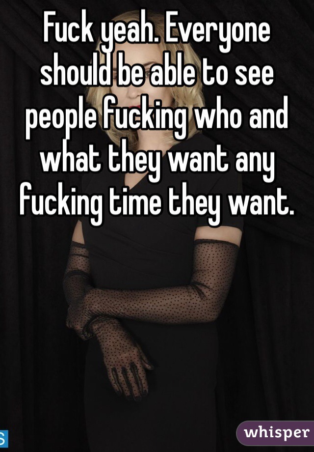 Fuck yeah. Everyone should be able to see people fucking who and what they want any fucking time they want. 