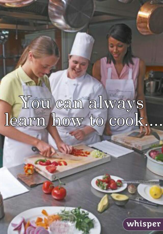 You can always learn how to cook.....