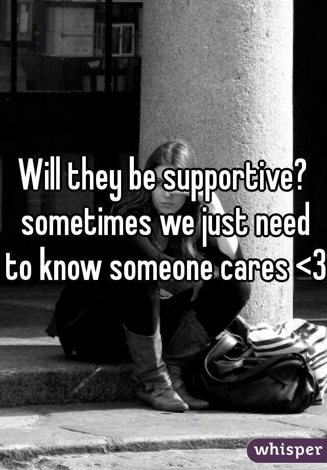 Will they be supportive? sometimes we just need to know someone cares <3