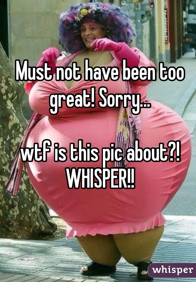Must not have been too great! Sorry...

wtf is this pic about?! WHISPER!!
