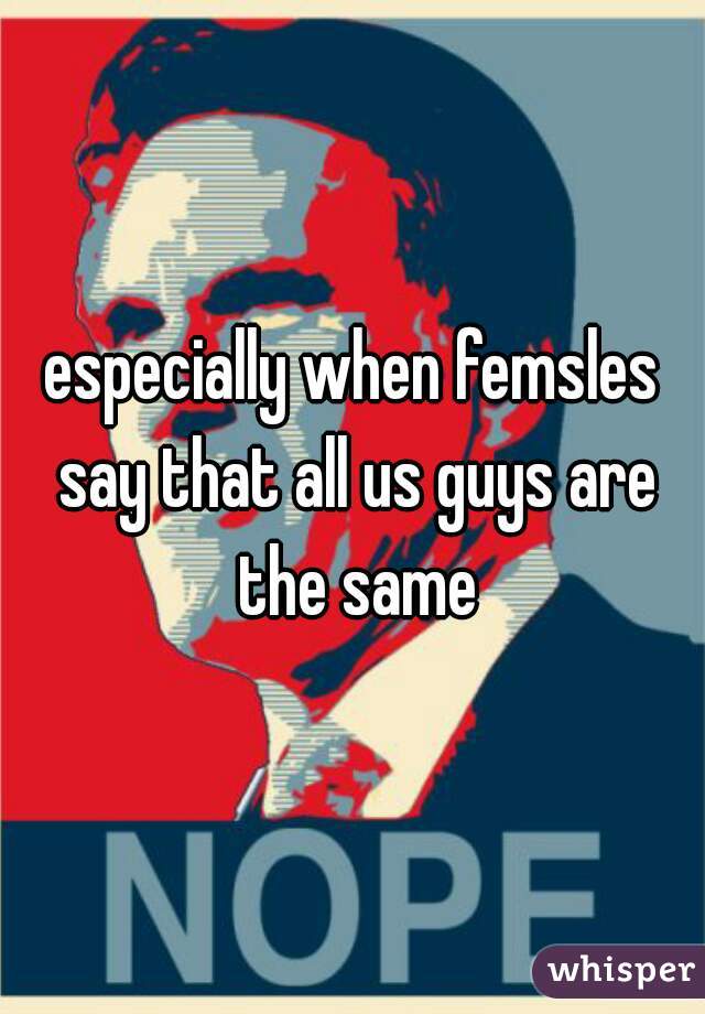 especially when femsles say that all us guys are the same