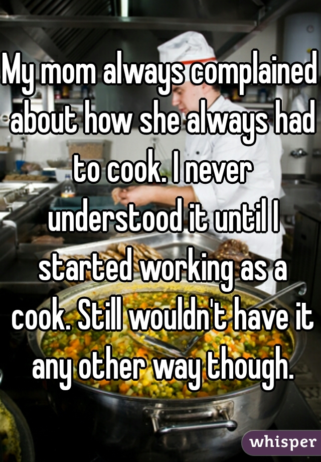 My mom always complained about how she always had to cook. I never understood it until I started working as a cook. Still wouldn't have it any other way though.