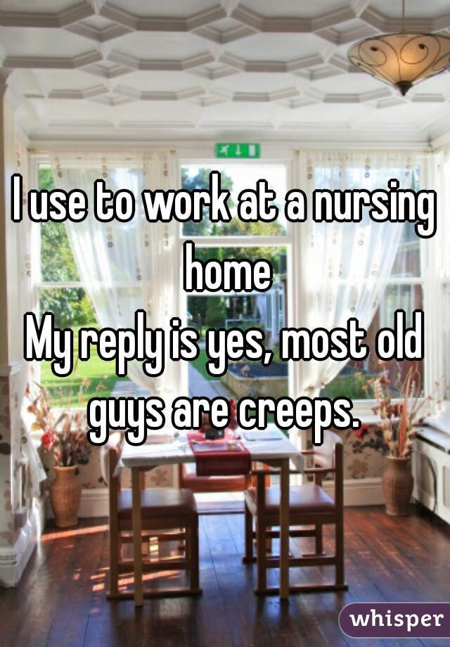 I use to work at a nursing home
My reply is yes, most old guys are creeps. 