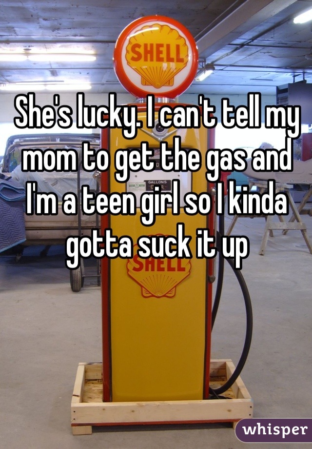 She's lucky. I can't tell my mom to get the gas and I'm a teen girl so I kinda gotta suck it up