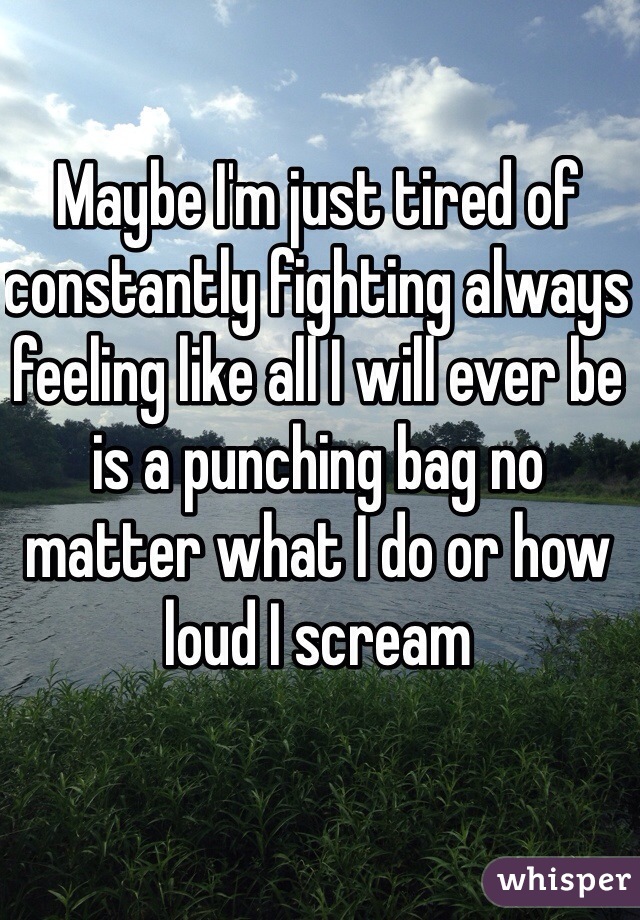 Maybe I'm just tired of constantly fighting always feeling like all I will ever be is a punching bag no matter what I do or how loud I scream