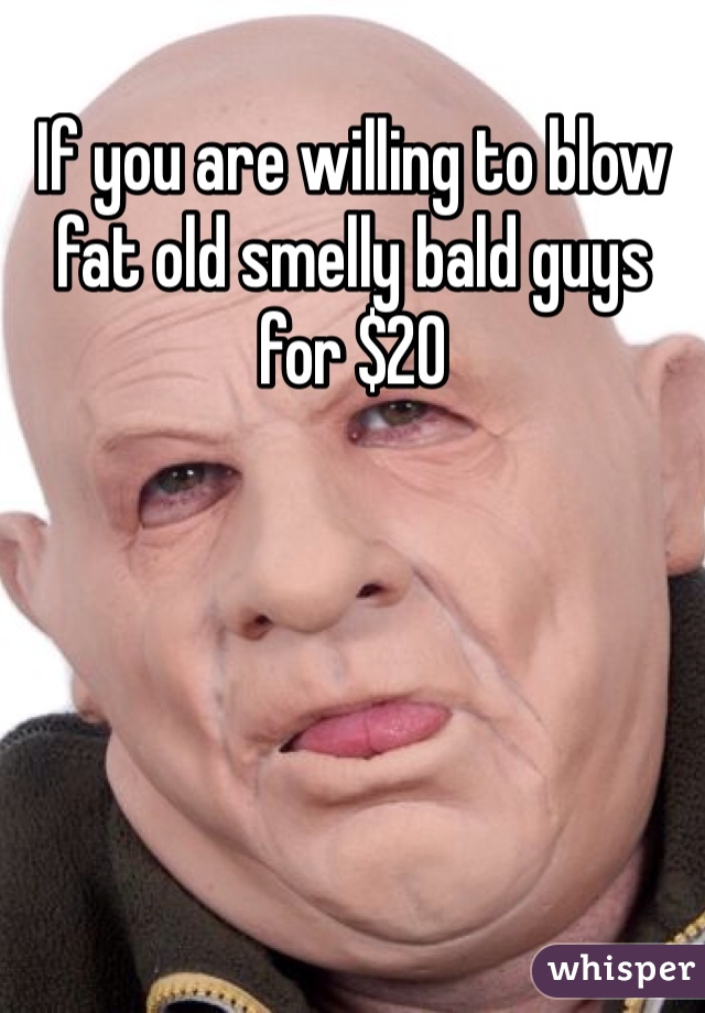 If you are willing to blow fat old smelly bald guys for $20
