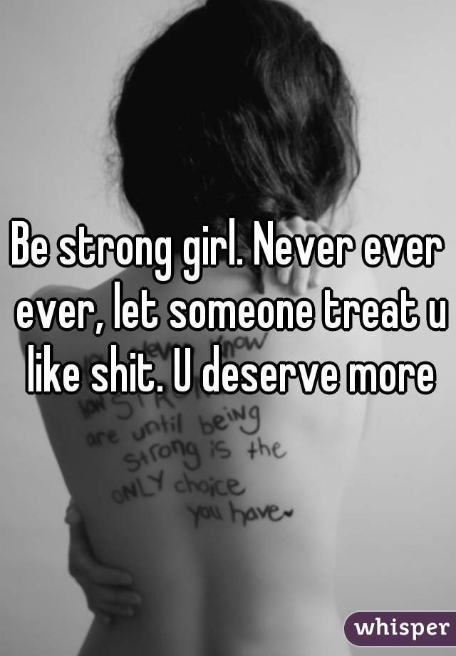 Be strong girl. Never ever ever, let someone treat u like shit. U deserve more