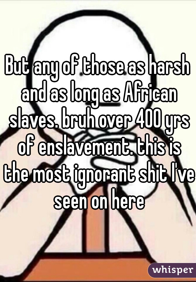 But any of those as harsh and as long as African slaves. bruh over 400 yrs of enslavement. this is the most ignorant shit I've seen on here
