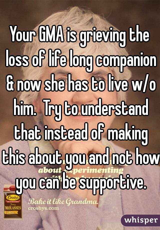 Your GMA is grieving the loss of life long companion & now she has to live w/o him.  Try to understand that instead of making this about you and not how you can be supportive.