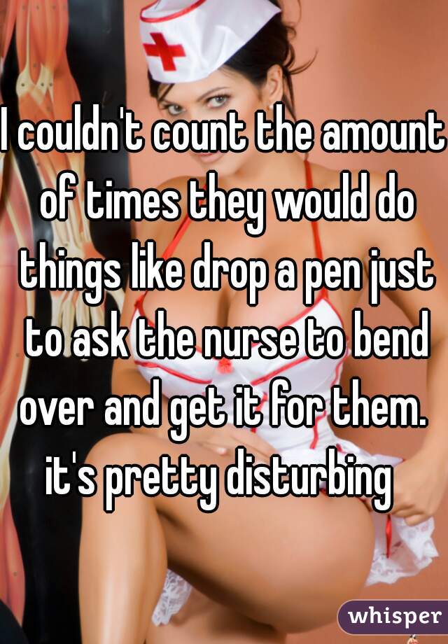 I couldn't count the amount of times they would do things like drop a pen just to ask the nurse to bend over and get it for them. 
it's pretty disturbing 