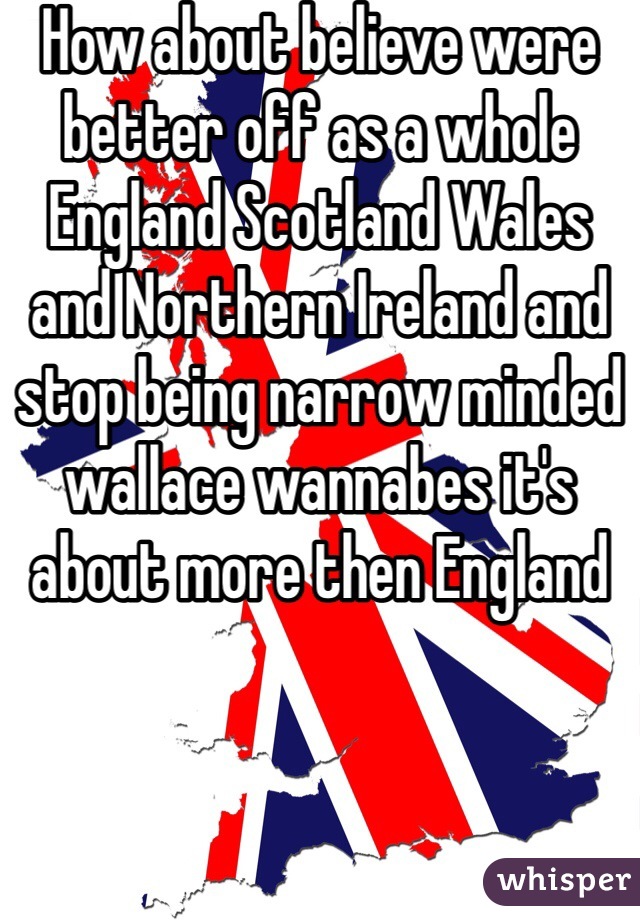 How about believe were better off as a whole England Scotland Wales and Northern Ireland and stop being narrow minded wallace wannabes it's about more then England 