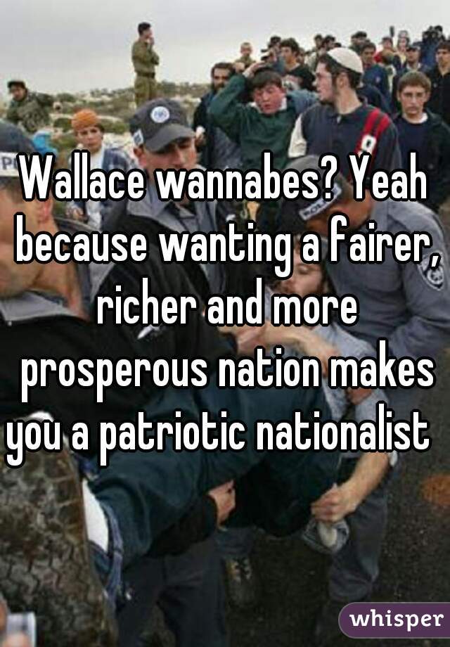 Wallace wannabes? Yeah because wanting a fairer, richer and more prosperous nation makes you a patriotic nationalist  