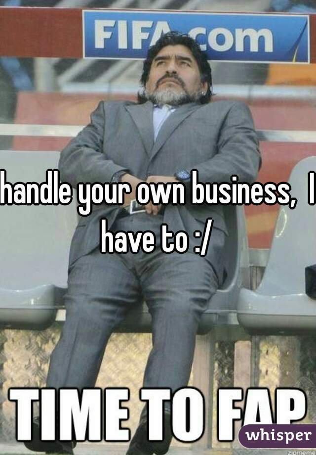 handle your own business,  I have to :/ 