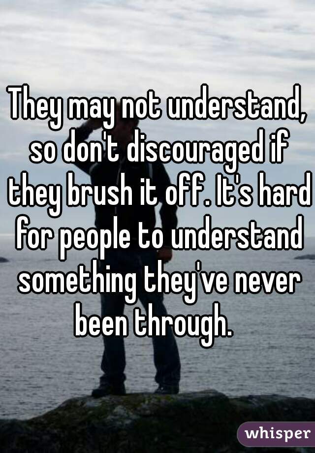 They may not understand, so don't discouraged if they brush it off. It's hard for people to understand something they've never been through.  