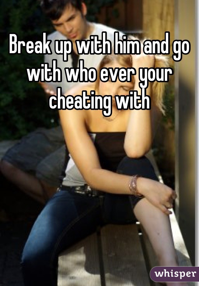 Break up with him and go with who ever your cheating with