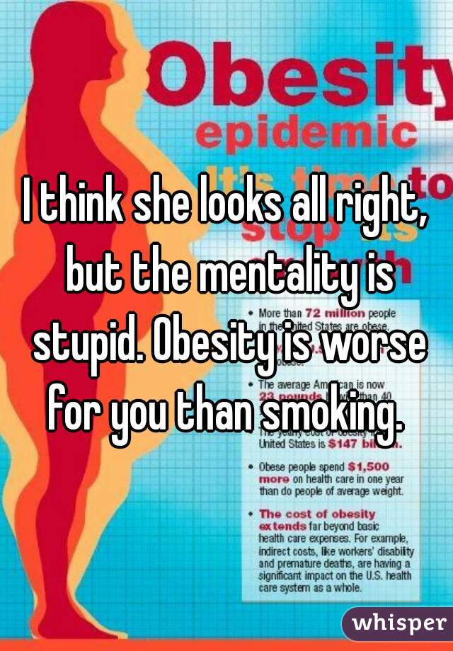 I think she looks all right, but the mentality is stupid. Obesity is worse for you than smoking. 