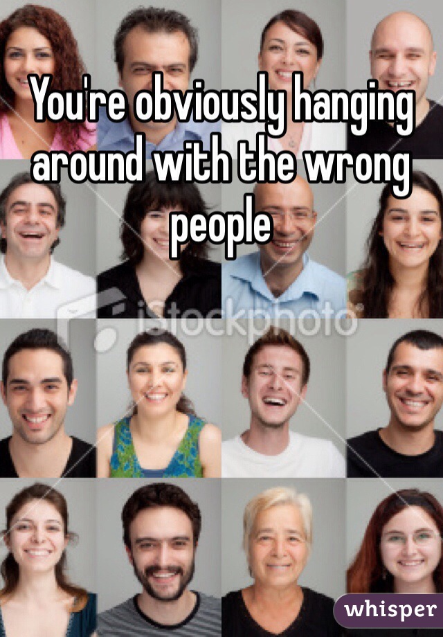 You're obviously hanging around with the wrong people
