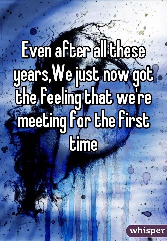 Even after all these years,We just now got the feeling that we're meeting for the first time