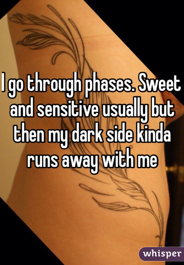 I go through phases. Sweet and sensitive usually but then my dark side kinda runs away with me