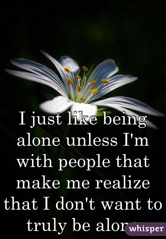 I just like being alone unless I'm with people that make me realize that I don't want to truly be alone