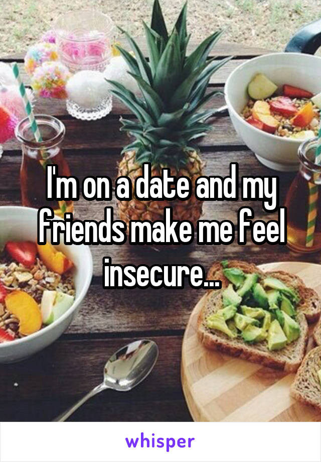 I'm on a date and my friends make me feel insecure...