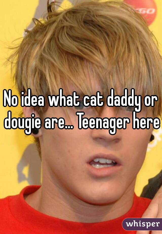 No idea what cat daddy or dougie are... Teenager here.