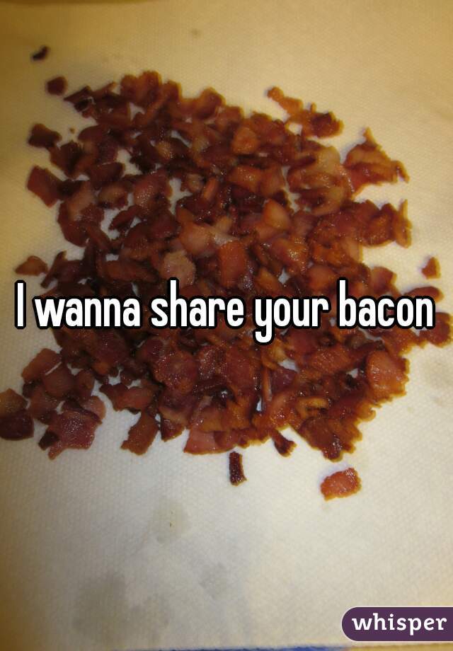 I wanna share your bacon