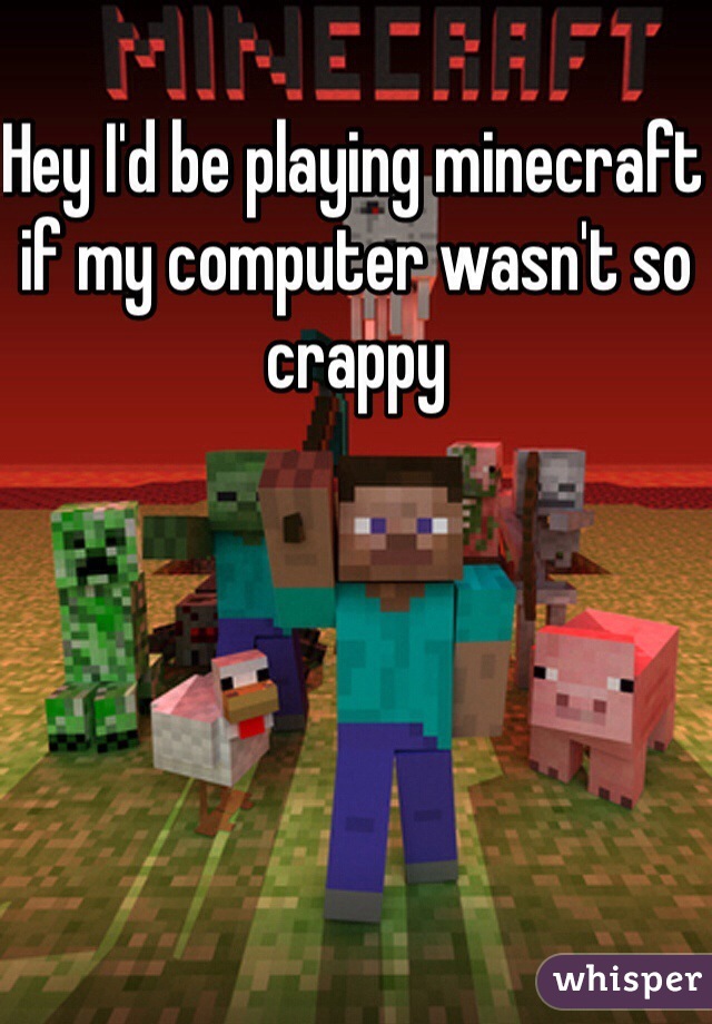 Hey I'd be playing minecraft if my computer wasn't so crappy