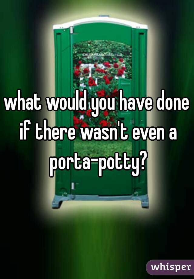 what would you have done if there wasn't even a porta-potty?
