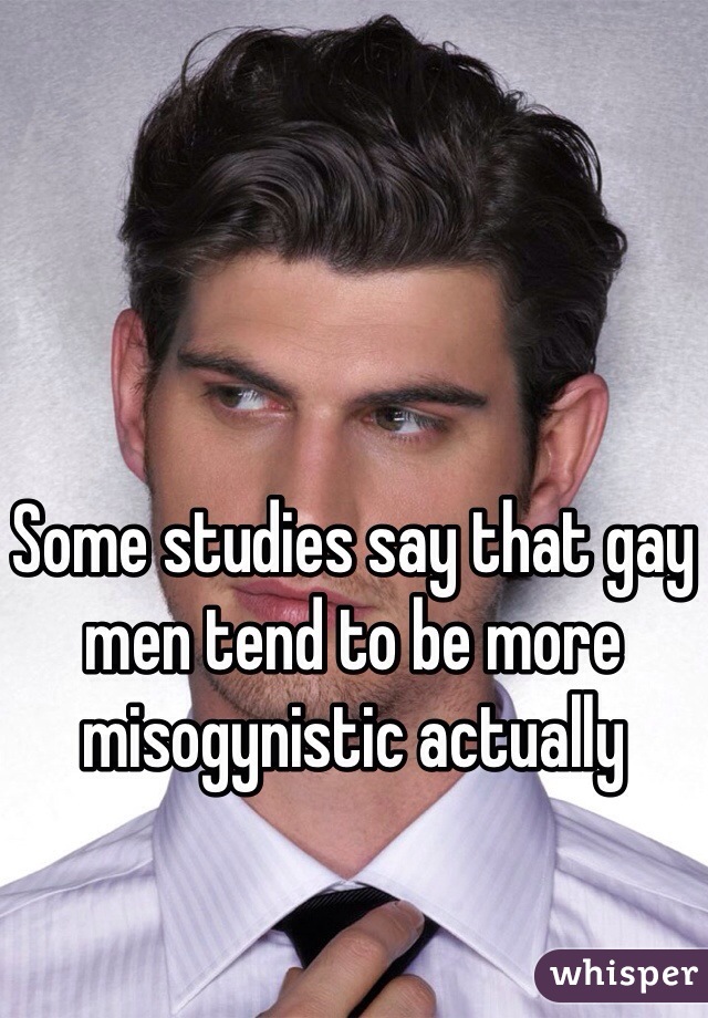 Some studies say that gay men tend to be more misogynistic actually