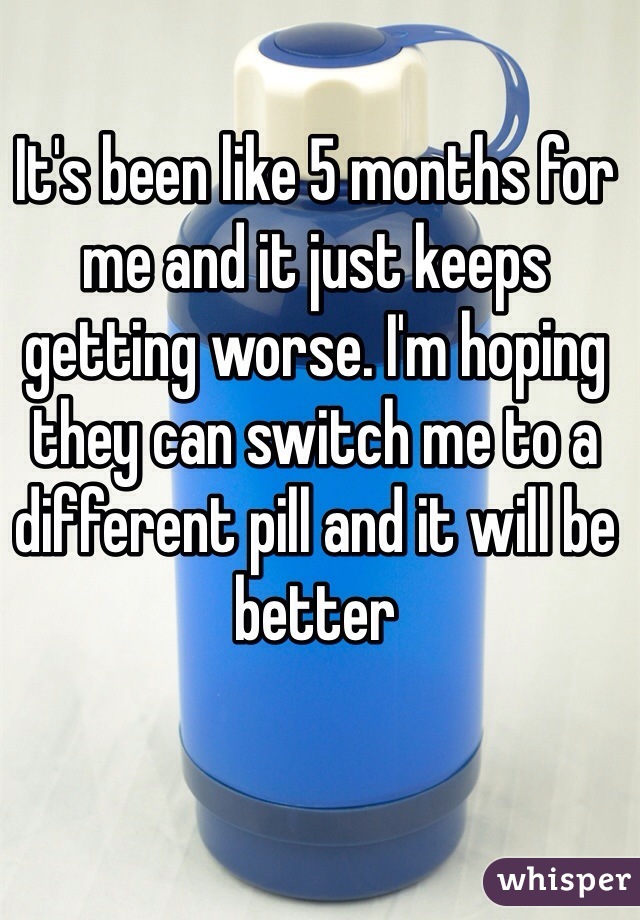 It's been like 5 months for me and it just keeps getting worse. I'm hoping they can switch me to a different pill and it will be better 
