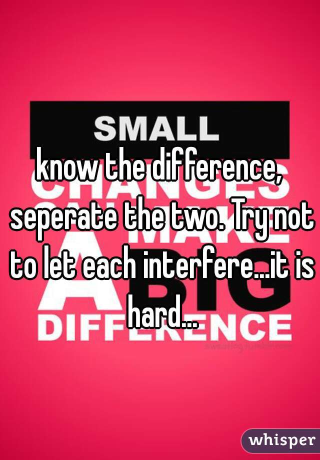 know the difference, seperate the two. Try not to let each interfere...it is hard...
