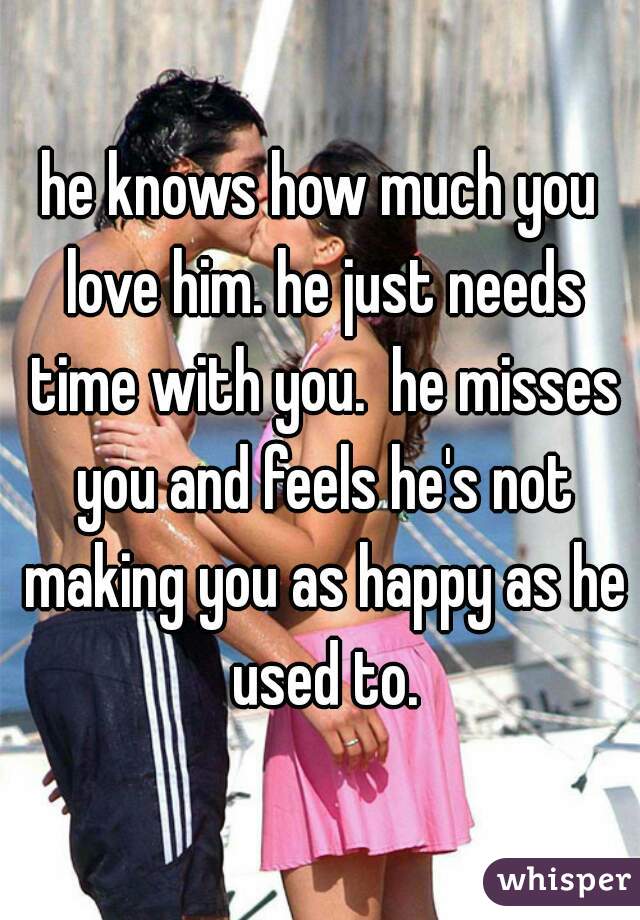 he knows how much you love him. he just needs time with you.  he misses you and feels he's not making you as happy as he used to.