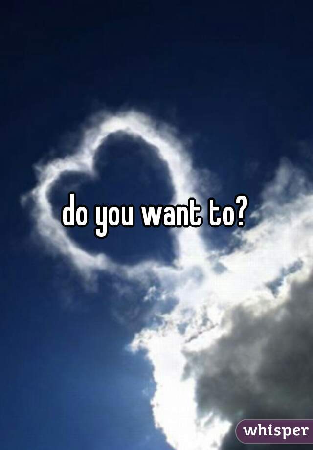 do you want to?