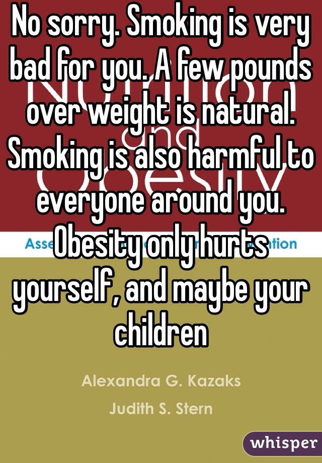 No sorry. Smoking is very bad for you. A few pounds over weight is natural. Smoking is also harmful to everyone around you. Obesity only hurts yourself, and maybe your children