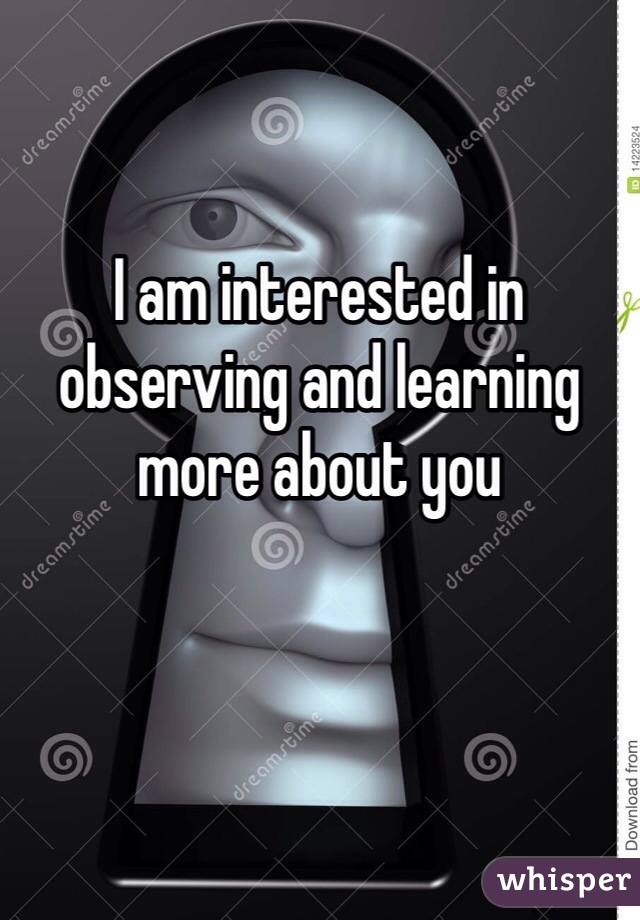 

I am interested in observing and learning more about you