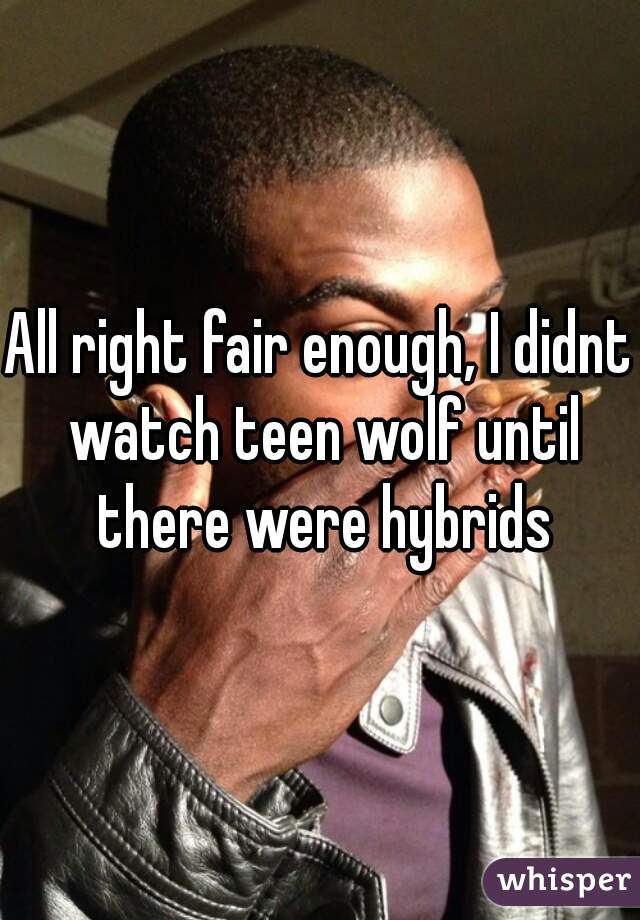 All right fair enough, I didnt watch teen wolf until there were hybrids