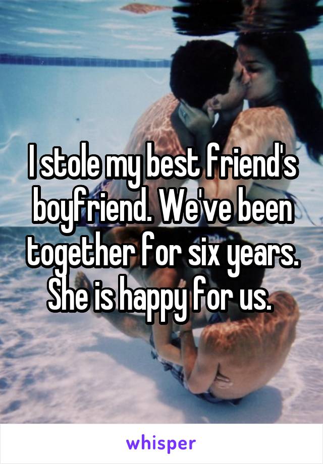I stole my best friend's boyfriend. We've been together for six years. She is happy for us. 