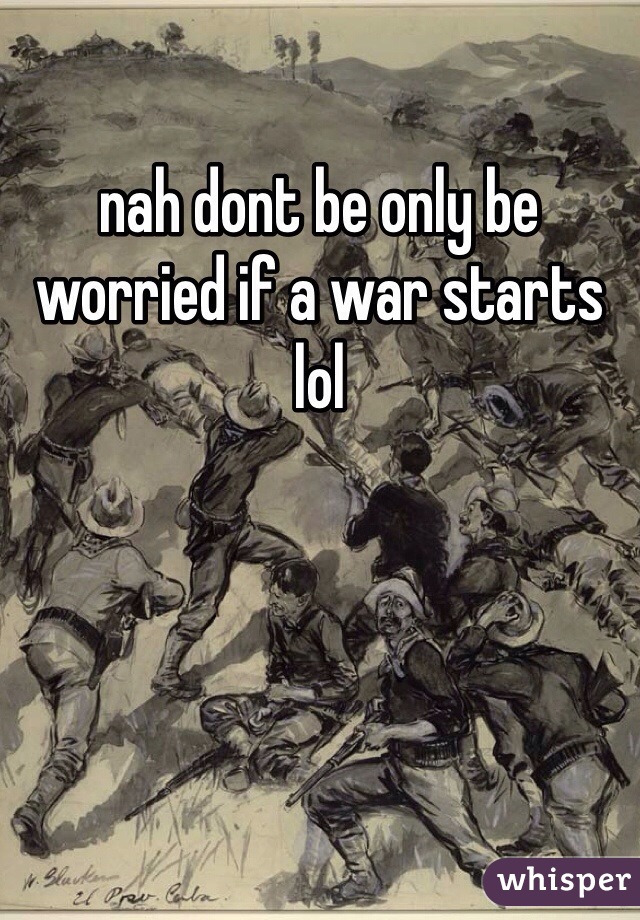 nah dont be only be worried if a war starts lol
